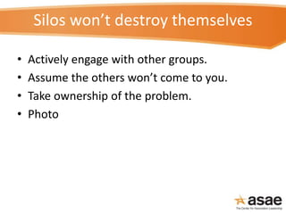 Silos won’t destroy themselves
• Actively engage with other groups.
• Assume the others won’t come to you.
• Take ownershi...