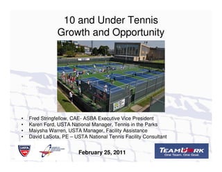 10 and Under Tennis
                Growth and Opportunity




•   Fred Stringfellow, CAE- ASBA Executive Vice President
•   Karen Ford, USTA National Manager, Tennis in the Parks
•   Maiysha Warren, USTA Manager, Facility Assistance
•   David LaSota, PE – USTA National Tennis Facility Consultant


                         February 25, 2011
 