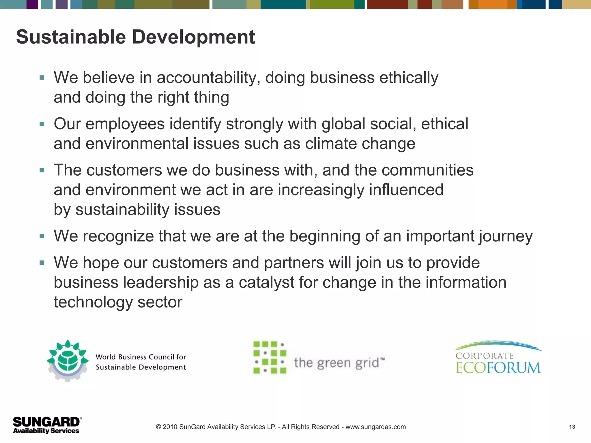 Sustainable Development

   We believe in accountability, doing business ethically
    and doing the right thing
   Our employees identify strongly with global social, ethical
    and environmental issues such as climate change
   The customers we do business with, and the communities
    and environment we act in are increasingly influenced
    by sustainability issues
   We recognize that we are at the beginning of an important journey
   We hope our customers and partners will join us to provide
    business leadership as a catalyst for change in the information
    technology sector




                  © 2010 SunGard Availability Services LP. - All Rights Reserved - www.sungardas.com   13
 