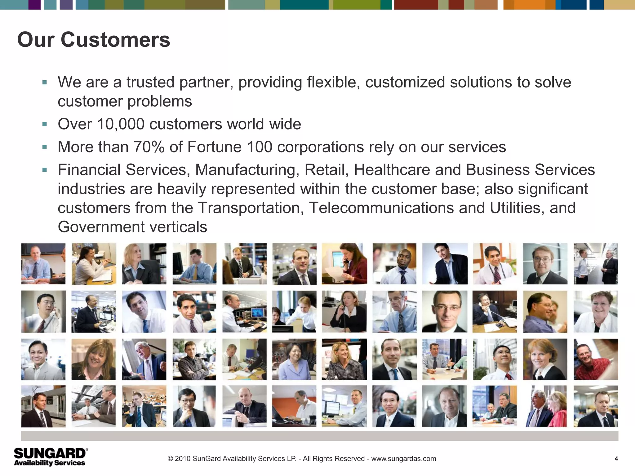 Our Customers
   We are a trusted partner, providing flexible, customized solutions to solve
    customer problems
   Over 10,000 customers world wide
   More than 70% of Fortune 100 corporations rely on our services
   Financial Services, Manufacturing, Retail, Healthcare and Business Services
    industries are heavily represented within the customer base; also significant
    customers from the Transportation, Telecommunications and Utilities, and
    Government verticals




                    © 2010 SunGard Availability Services LP. - All Rights Reserved - www.sungardas.com   4
 