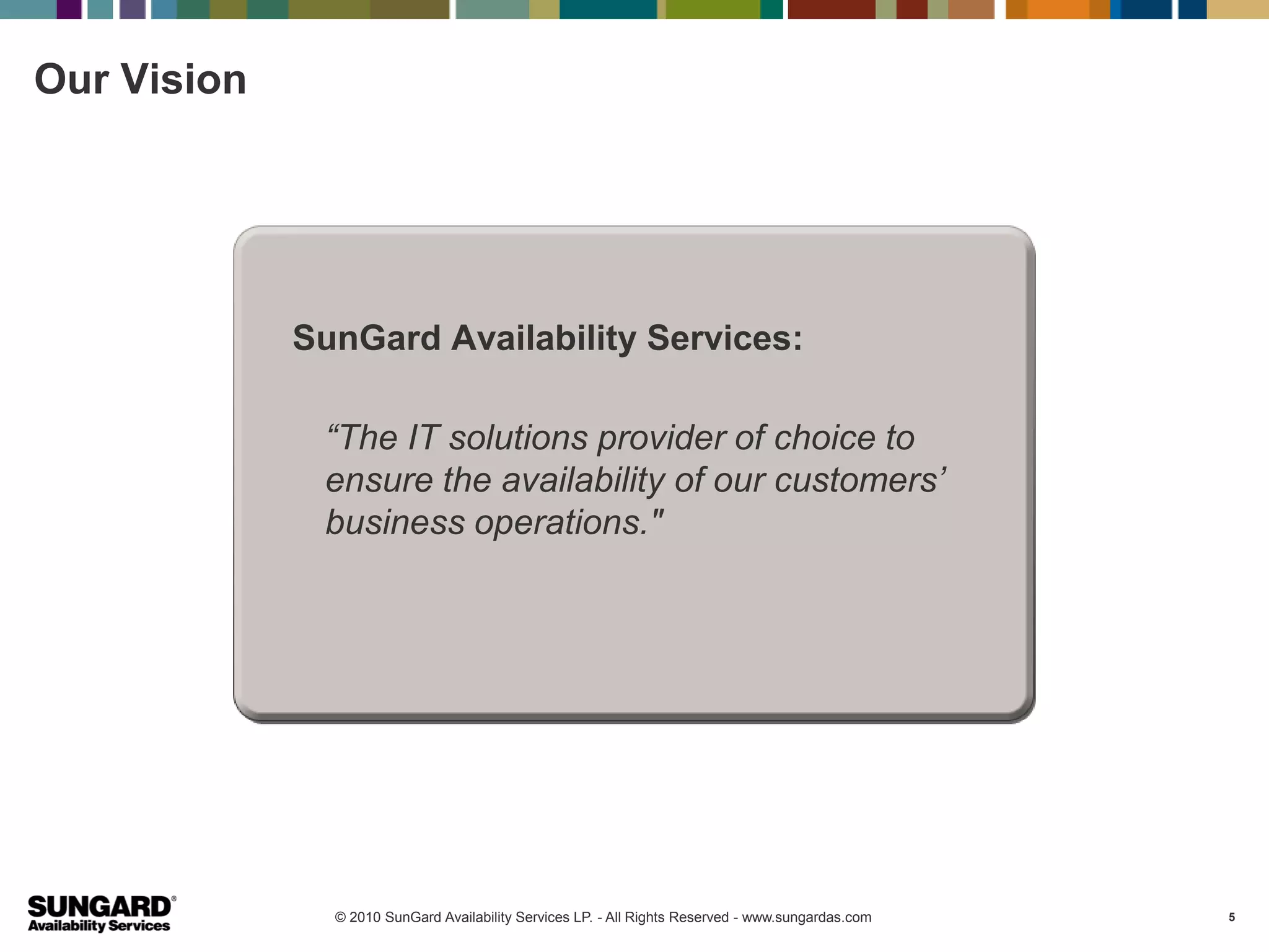 Our Vision




             SunGard Availability Services:

              “The IT solutions provider of choice to
              ensure the availability of our customers’
              business operations."




               © 2010 SunGard Availability Services LP. - All Rights Reserved - www.sungardas.com   5
 