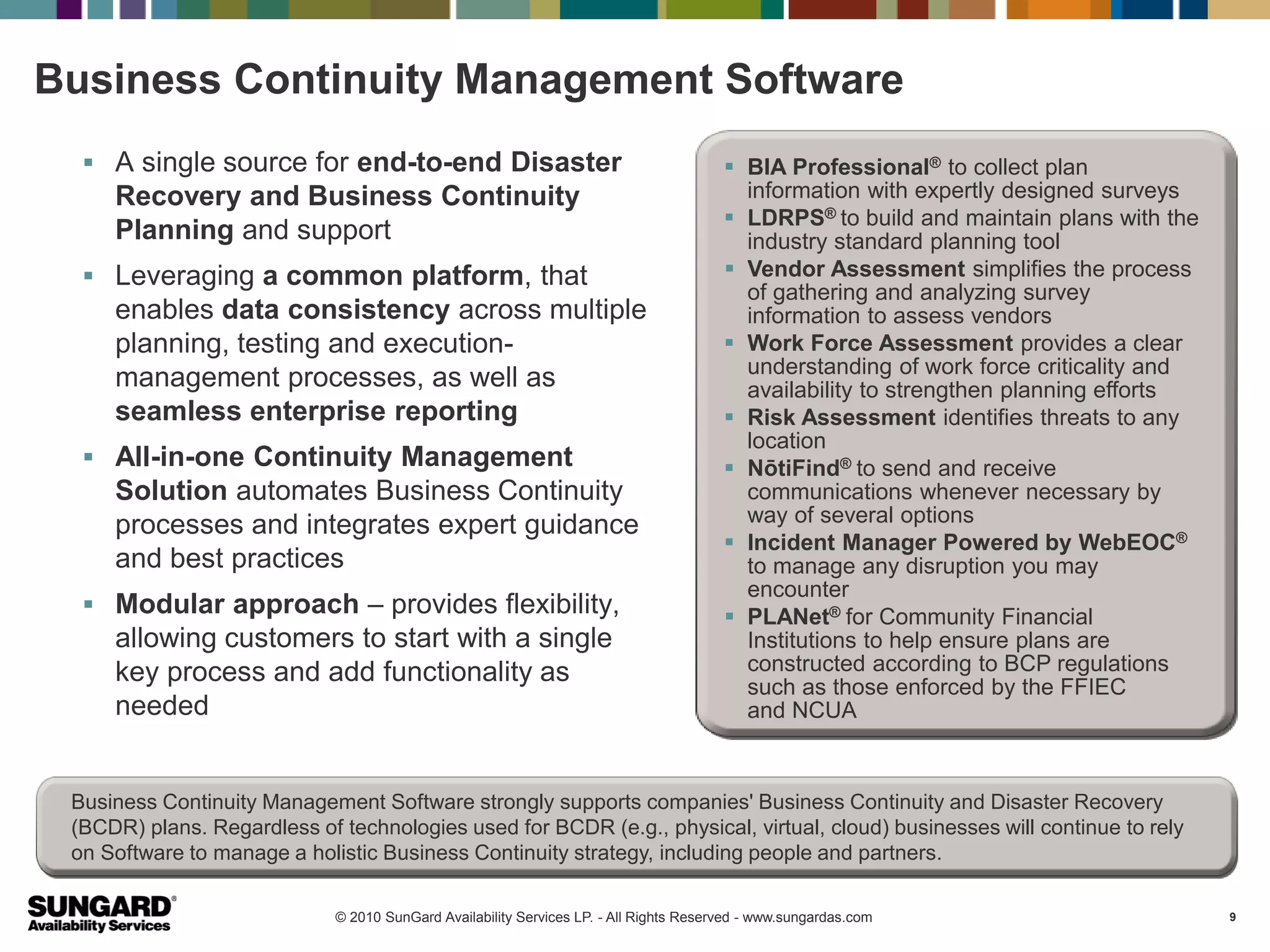 Business Continuity Management Software
   A single source for end-to-end Disaster                                              BIA Professional® to collect plan
     Recovery and Business Continuity                                                     information with expertly designed surveys
                                                                                         LDRPS® to build and maintain plans with the
     Planning and support                                                                 industry standard planning tool
   Leveraging a common platform, that                                                   Vendor Assessment simplifies the process
                                                                                          of gathering and analyzing survey
     enables data consistency across multiple                                             information to assess vendors
     planning, testing and execution-                                                    Work Force Assessment provides a clear
                                                                                          understanding of work force criticality and
     management processes, as well as                                                     availability to strengthen planning efforts
     seamless enterprise reporting                                                       Risk Assessment identifies threats to any
                                                                                          location
   All-in-one Continuity Management                                                     NōtiFind® to send and receive
     Solution automates Business Continuity                                               communications whenever necessary by
     processes and integrates expert guidance                                             way of several options
                                                                                         Incident Manager Powered by WebEOC®
     and best practices                                                                   to manage any disruption you may
                                                                                          encounter
   Modular approach – provides flexibility,                                             PLANet® for Community Financial
     allowing customers to start with a single                                            Institutions to help ensure plans are
     key process and add functionality as                                                 constructed according to BCP regulations
                                                                                          such as those enforced by the FFIEC
     needed                                                                               and NCUA


 Business Continuity Management Software strongly supports companies' Business Continuity and Disaster Recovery
 (BCDR) plans. Regardless of technologies used for BCDR (e.g., physical, virtual, cloud) businesses will continue to rely
 on Software to manage a holistic Business Continuity strategy, including people and partners.

                             © 2010 SunGard Availability Services LP. - All Rights Reserved - www.sungardas.com                         9
 