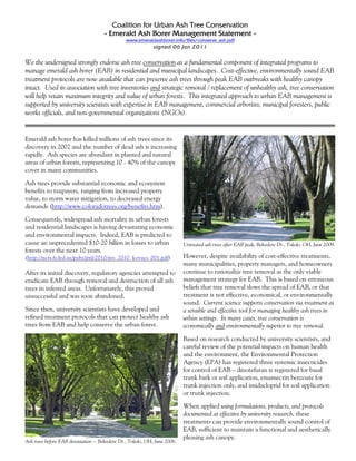 Coalition for Urban Ash Tree Conservation
                                      - Emerald Ash Borer Management Statement -
                                                www.emeraldashborer.info/files/conserve_ash.pdf
                                                             signed 06 Jan 2011


We the undersigned strongly endorse ash tree conservation as a fundamental component of integrated programs to
manage emerald ash borer (EAB) in residential and municipal landscapes. Cost-effective, environmentally sound EAB
treatment protocols are now available that can preserve ash trees through peak EAB outbreaks with healthy canopy
intact. Used in association with tree inventories and strategic removal / replacement of unhealthy ash, tree conservation
will help retain maximum integrity and value of urban forests. This integrated approach to urban EAB management is
supported by university scientists with expertise in EAB management, commercial arborists, municipal foresters, public
works officials, and non-governmental organizations (NGOs).


Emerald ash borer has killed millions of ash trees since its
discovery in 2002 and the number of dead ash is increasing
rapidly. Ash species are abundant in planted and natural
areas of urban forests, representing 10 - 40% of the canopy
cover in many communities.

Ash trees provide substantial economic and ecosystem
benefits to taxpayers, ranging from increased property
value, to storm water mitigation, to decreased energy
demands (http://www.coloradotrees.org/benefits.htm).

Consequently, widespread ash mortality in urban forests
and residential landscapes is having devastating economic
and environmental impacts. Indeed, EAB is predicted to
cause an unprecedented $10-20 billion in losses to urban                    Untreated ash trees after EAB peak, Belvedere Dr., Toledo, OH, June 2009.
forests over the next 10 years.
(http://ncrs.fs.fed.us/pubs/jrnl/2010/nrs_2010_kovacs_001.pdf)              However, despite availability of cost-effective treatments,
                                                                            many municipalities, property managers, and homeowners
After its initial discovery, regulatory agencies attempted to               continue to rationalize tree removal as the only viable
eradicate EAB through removal and destruction of all ash                    management strategy for EAB. This is based on erroneous
trees in infested areas. Unfortunately, this proved                         beliefs that tree removal slows the spread of EAB, or that
unsuccessful and was soon abandoned.                                        treatment is not effective, economical, or environmentally
                                                                            sound. Current science supports conservation via treatment as
Since then, university scientists have developed and                        a sensible and effective tool for managing healthy ash trees in
refined treatment protocols that can protect healthy ash                    urban settings. In many cases, tree conservation is
trees from EAB and help conserve the urban forest.                          economically and environmentally superior to tree removal.

                                                                            Based on research conducted by university scientists, and
                                                                            careful review of the potential impacts on human health
                                                                            and the environment, the Environmental Protection
                                                                            Agency (EPA) has registered three systemic insecticides
                                                                            for control of EAB – dinotefuran is registered for basal
                                                                            trunk bark or soil application, emamectin benzoate for
                                                                            trunk injection only, and imidacloprid for soil application
                                                                            or trunk injection.

                                                                            When applied using formulations, products, and protocols
                                                                            documented as effective by university research, these
                                                                            treatments can provide environmentally sound control of
                                                                            EAB, sufficient to maintain a functional and aesthetically
                                                                            pleasing ash canopy.
Ash trees before EAB devastation -- Belvedere Dr., Toledo, OH, June 2006.
 