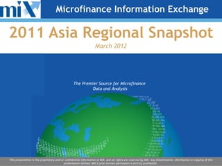 Microfinance Information Exchange

2011 Asia Regional Snapshot
                                                                    March 2012




                                                   The Premier Source for Microfinance
                                                            Data and Analysis




This presentation is the proprietary and/or confidential information of MIX, and all rights are reserved by MIX. Any dissemination, distribution or copying of this
                                           presentation without MIX’s prior written permission is strictly prohibited.
 