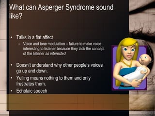 What can Asperger Syndrome sound like? Talks in a flat affect Voice and tone modulation – failure to make voice interesting to listener because they lack the concept of the listener  as interested  Doesn’t understand why other people’s voices go up and down. Yelling means nothing to them and only frustrates them. Echolaic speech 