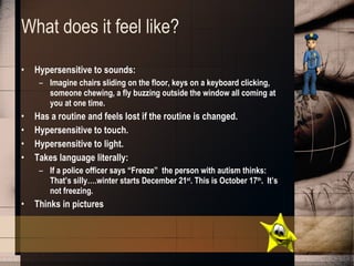 What does it feel like? Hypersensitive to sounds: Imagine chairs sliding on the floor, keys on a keyboard clicking, someone chewing, a fly buzzing outside the window all coming at you at one time. Has a routine and feels lost if the routine is changed. Hypersensitive to touch. Hypersensitive to light. Takes language literally: If a police officer says “Freeze”  the person with autism thinks: That’s silly….winter starts December 21 st . This is October 17 th .  It’s not freezing. Thinks in pictures 