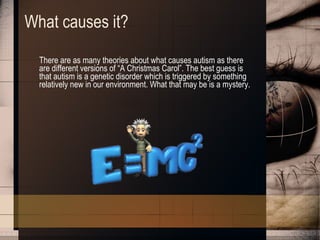 What causes it? There are as many theories about what causes autism as there are different versions of “A Christmas Carol”. The best guess is that autism is a genetic disorder which is triggered by something relatively new in our environment. What that may be is a mystery.  