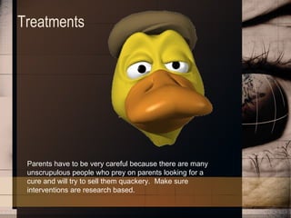 Treatments Parents have to be very careful because there are many unscrupulous people who prey on parents looking for a cure and will try to sell them quackery.  Make sure interventions are research based.   