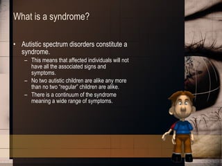 What is a syndrome? Autistic spectrum disorders constitute a syndrome. This means that affected individuals will not have all the associated signs and symptoms. No two autistic children are alike any more than no two “regular” children are alike. There is a continuum of the syndrome meaning a wide range of symptoms. 