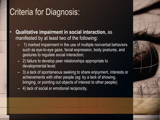 Criteria for Diagnosis:  Qualitative impairment in social interaction,  as manifested by at least two of the following: 1) marked impairment in the use of multiple nonverbal behaviors such as eye-to-eye gaze, facial expression, body postures, and gestures to regulate social interaction;  2) failure to develop peer relationships appropriate to developmental level;  3) a lack of spontaneous seeking to share enjoyment, interests or achievements with other people (eg: by a lack of showing, bringing, or pointing out objects of interest to other people);  4) lack of social or emotional reciprocity.  