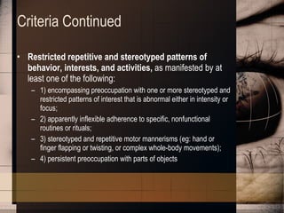 Criteria Continued Restricted repetitive and stereotyped patterns of behavior, interests, and activities,  as manifested by at least one of the following:  1) encompassing preoccupation with one or more stereotyped and restricted patterns of interest that is abnormal either in intensity or focus;  2) apparently inflexible adherence to specific, nonfunctional routines or rituals;  3) stereotyped and repetitive motor mannerisms (eg: hand or finger flapping or twisting, or complex whole-body movements);  4) persistent preoccupation with parts of objects 