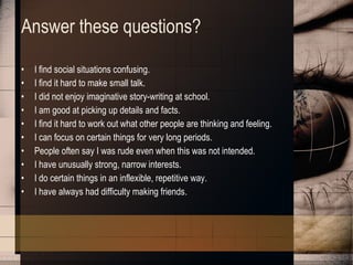 Answer these questions? I find social situations confusing.  I find it hard to make small talk.  I did not enjoy imaginative story-writing at school.  I am good at picking up details and facts.  I find it hard to work out what other people are thinking and feeling.  I can focus on certain things for very long periods.  People often say I was rude even when this was not intended.  I have unusually strong, narrow interests.  I do certain things in an inflexible, repetitive way.  I have always had difficulty making friends. 