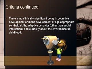Criteria continued There is no clinically significant delay in cognitive development or in the development of age-appropriate self-help skills, adaptive behavior (other than social interaction), and curiosity about the environment in childhood.   