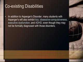 Co-existing Disabilities In addition to Asperger's Disorder, many students with Asperger's will also exhibit  tics, obsessive-compulsiveness, executive   dysfunction , and  ADHD , even though they may not be formally diagnosed with those disorders. 