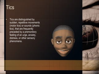 Tics Tics are distinguished by sudden, repetitive movements (motor tics) or sounds (phonic tics), that are frequently preceded by a premonitory feeling of an urge, anxiety, distress, or other sensory phenomena. 