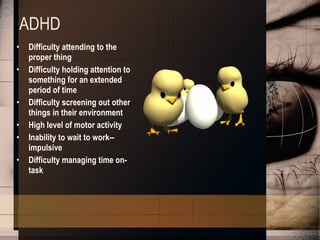 ADHD Difficulty attending to the proper thing  Difficulty holding attention to something for an extended period of time  Difficulty screening out other things in their environment  High level of motor activity  Inability to wait to work--impulsive  Difficulty managing time on-task 