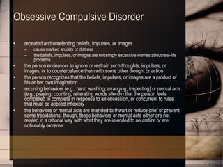 Obsessive Compulsive Disorder repeated and unrelenting beliefs, impulses, or images  cause marked anxiety or distress  the beliefs, impulses, or images are not simply excessive worries about real-life problems  the person endeavors to ignore or restrain such thoughts, impulses, or images, or to counterbalance them with some other thought or action  the person recognizes that the beliefs, impulses, or images are a product of his or her own imagination recurring behaviors (e.g., hand washing, arranging, inspecting) or mental acts (e.g., praying, counting, reiterating words silently) that the person feels compelled to complete in response to an obsession, or concurrent to rules that must be applied inflexibly the behaviors or mental acts are intended to thwart or reduce grief or prevent some trepidations; though, these behaviors or mental acts either are not related in a rational way with what they are intended to neutralize or are noticeably extreme 