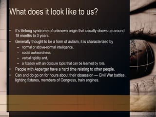 What does it look like to us? It’s lifelong syndrome of unknown origin that usually shows up around 18 months to 3 years. Generally thought to be a form of autism, it is characterized by  normal or above-normal intelligence,  social awkwardness,  verbal rigidity and,  a fixation with an obscure topic that can be learned by rote. People with Asperger have a hard time relating to other people.  Can and do go on for hours about their obsession — Civil War battles, lighting fixtures, members of Congress, train engines. 