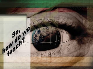 So, how do we teach? 