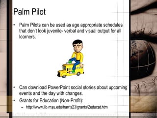 Palm Pilot Palm Pilots can be used as age appropriate schedules that don’t look juvenile- verbal and visual output for all learners. Can download PowerPoint social stories about upcoming events and the day with changes. Grants for Education (Non-Profit): http://www.lib.msu.edu/harris23/grants/2educat.htm  