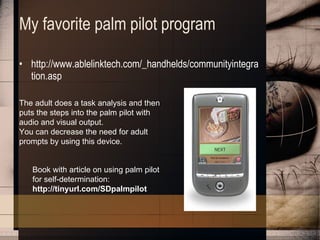 My favorite palm pilot program http://www.ablelinktech.com/_handhelds/communityintegration.asp The adult does a task analysis and then puts the steps into the palm pilot with audio and visual output.  You can decrease the need for adult prompts by using this device. Book with article on using palm pilot for self-determination:  http://tinyurl.com/SDpalmpilot 