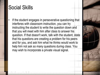 Social Skills If the student engages in perseverative questioning that interferes with classroom instruction, you can try instructing the student to write the question down and that you will meet with him after class to answer his question. If that doesn't work, talk with the student, state that his questions are creating a problem for his peers and for you, and ask him what he thinks would work to help him not ask so many questions during class. You may wish to incorporate a private visual signal.  