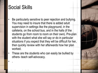 Social Skills Be particularly sensitive to peer rejection and bullying. You may need to insure that there is added adult supervision in settings like the playground, in the cafeteria, on the school bus, and in the halls (if the students go from room to room on their own). Pre-plan with the student what she will say or do in particular situations if you expect that they will be difficult for her, then quickly review with her afterwards how her plan worked.  These are the students who can easily be bullied by others- teach self-advocacy. .  