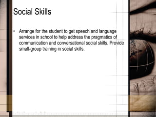 Social Skills Arrange for the student to get speech and language services in school to help address the pragmatics of communication and conversational social skills. Provide small-group training in social skills.  