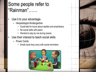 Some people refer to “Rainman”…… Use it to your advantage-  Herpetologist Kindergartner Could talk for hours about reptiles and amphibians No social skills with peers Wanted to stay by me during recess Use their interest to teach social skills Power Cards Small cards they carry with social reminders 