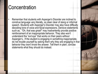 Concentration Remember that students with Asperger's Disorder are inclined to construe language very literally, so steer clear of slang or informal speech. Students with Asperger's Disorder may also have difficulty decoding tone of voice and facial expressions. Derisive statements such as,  "Oh, that was great!" may inadvertently provide positive reinforcement of an inappropriate behavior. They also won’t understand the “evil eye” that works on their peers without Asperger’s.. If the student is engaging in something inappropriate, do not trouble yourself by asking them why they are engaging in that behavior they won’t know the answer. Tell them in plain, concise statements what they should do instead.  