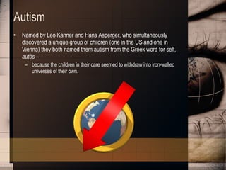 Autism Named by Leo Kanner and Hans Asperger, who simultaneously discovered a unique group of children (one in the US and one in Vienna) they both named them autism from the Greek word for self,  autòs  –  because the children in their care seemed to withdraw into iron-walled universes of their own.  
