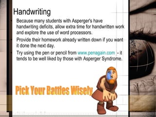 Handwriting Because many students with Asperger's have handwriting deficits, allow extra time for handwritten work and explore the use of word processors.  Provide their homework already written down if you want it done the next day. Try using the pen or pencil from  www.penagain.com   - it tends to be well liked by those with Asperger Syndrome. Pick Your Battles Wisely 