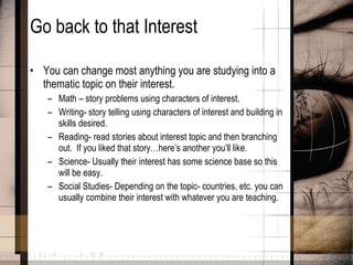 Go back to that Interest You can change most anything you are studying into a thematic topic on their interest. Math – story problems using characters of interest. Writing- story telling using characters of interest and building in skills desired. Reading- read stories about interest topic and then branching out.  If you liked that story…here’s another you’ll like. Science- Usually their interest has some science base so this will be easy. Social Studies- Depending on the topic- countries, etc. you can usually combine their interest with whatever you are teaching. 