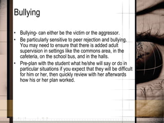 Bullying Bullying- can either be the victim or the aggressor.  Be particularly sensitive to peer rejection and bullying. You may need to ensure that there is added adult supervision in settings like the commons area, in the cafeteria, on the school bus, and in the halls. Pre-plan with the student what he/she will say or do in particular situations if you expect that they will be difficult for him or her, then quickly review with her afterwards how his or her plan worked.   