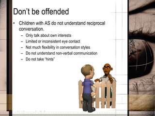 Don’t be offended Children with AS do not understand reciprocal conversation. Only talk about own interests Limited or inconsistent eye contact Not much flexibility in conversation styles Do not understand non-verbal communication Do not take “hints” 