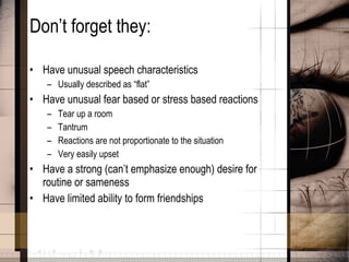 Don’t forget they: Have unusual speech characteristics Usually described as “flat” Have unusual fear based or stress based reactions Tear up a room Tantrum  Reactions are not proportionate to the situation Very easily upset Have a strong (can’t emphasize enough) desire for routine or sameness Have limited ability to form friendships 