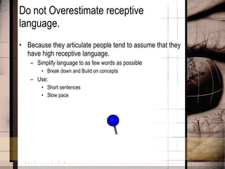 Do not Overestimate receptive language. Because they articulate people tend to assume that they have high receptive language. Simplify language to as few words as possible Break down and Build on concepts Use: Short sentences Slow pace 