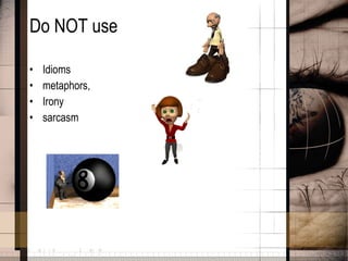 Do NOT use  Idioms metaphors, Irony sarcasm 