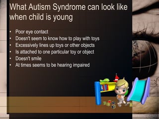 What Autism Syndrome can look like when child is young Poor eye contact  Doesn't seem to know how to play with toys  Excessively lines up toys or other objects  Is attached to one particular toy or object  Doesn't smile  At times seems to be hearing impaired   