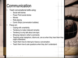 Communication Teach conversational skills using: Social skill stories Power Point social stories Movies Role playing Comic Strips (conversation bubbles) Focus on: Coping with uncertainty Tendency to make irrelevant remarks Tendency to only talk about one topic Showing interest in other’s comments Teaching what metaphors, idioms etc. are so when they hear them they might understand. Teach them how to interrupt or leave a conversation. Teach them how to ask questions when they don’t understand. 