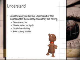 Understand Sensory wise you may not understand or find inconceivable the sensory issues they are having. Seams on socks Shoelaces tied too tightly Smells from clothing Bees buzzing outside 