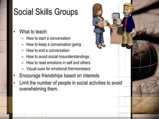 Social Skills Groups What to teach: How to start a conversation How to keep a conversation going How to end a conversation How to avoid social misunderstandings How to read emotions in self and others Visual cues for emotional thermometers Encourage friendships based on interests Limit the number of people in social activities to avoid overwhelming them. 