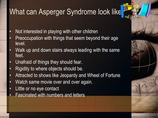 What can Asperger Syndrome look like? Not interested in playing with other children Preoccupation with things that seem beyond their age level. Walk up and down stairs always leading with the same feet. Unafraid of things they should fear. Rigidity to where objects should be. Attracted to shows like Jeopardy and Wheel of Fortune Watch same movie over and over again. Little or no eye contact Fascinated with numbers and letters   