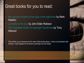 Great books for you to read: the curious incident of the dog in the night-time  by Mark Haddon Look Me In the Eye  by John Elder Robison The Complete Guide to Asperger Syndrome  by Tony Attwood This will link you to Amazon.com for each of the books above.  I have no connection with Amazon- it just happens to be where I purchase my own books. 
