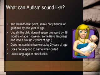 What can Autism sound like? The child doesn’t point,  make baby babble or gestures by one year of age.  Usually the child doesn’t speak one word by 16 months of age (However, some have language and lose it around 2 years of age.)  Does not combine two words by 2 years of age Does not respond to name when called Loses language or social skills  
