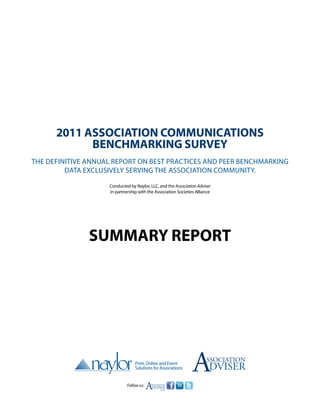 2011 Association Communications
            Benchmarking Survey
The definitive annual report on best practices and peer benchmarking
         data exclusively serving the association community.

                    Conducted by Naylor, LLC, and the Association Adviser
                    in partnership with the Association Societies Alliance




               Summary report




                                                                A      ssociation
                                                                         DVISER
                             Follow us:
                                          A
                                          SSOCIATION
                                          DVISER
                                             .com
 