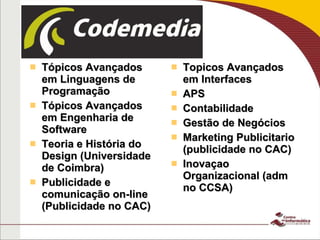 Tópicos Avançados em Linguagens de Programação Tópicos Avançados em Engenharia de Software Teoria e História do Design (Universidade de Coimbra) Publicidade e comunicação on-line (Publicidade no CAC) Topicos Avançados em Interfaces APS Contabilidade Gestão de Negócios Marketing Publicitario (publicidade no CAC) Inovaçao Organizacional (adm no CCSA) 