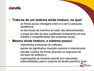 Joinville Trata-se de um sistema ainda imaturo, no qual: as firmas pouco interagem entre si e com a pesquisa acadêmica; as leis locais de incentivo ao setor são desconhecidas;  o preço da mão de obra qualificada fundamenta em boa medida a competitividade das empresas locais. Mesmo ainda imaturo, o sistema possui:  importantes produtores de software,  pacote de significativa inserção nacional e internacional,  elevado número de firmas atuantes no segmento de serviços de software e  organizações de fomento setorial com relevantes potencialidades para o conjunto do tecido produtivo local. Fonte: Rauen, Ferraz, Processo Inovativo na Indústria de Software de Joinville (SC): uma análise a partir do marco teórico neo-schumpeterian 