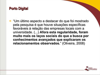 Porto Digital “ Um último aspecto a destacar do que foi mostrado pela pesquisa é que houve situações específicas favoráveis à relação das empresas locais com a universidade. (...)  Afora esta regularidade, foram muito mais os laços sociais do que a busca por conhecimentos avançados que explicaram os relacionamentos observados. ” (Oliveira, 2008) Fonte: Oliveira, Sobre a interação universidade-Empresa no desenvolvimento de software: Um estudo de caso em Recife 