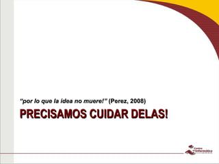 PRECISAMOS CUIDAR DELAS! “ por lo que la idea no muere!”  (Perez, 2008) 